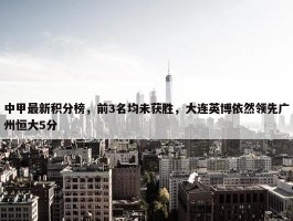 中甲最新积分榜，前3名均未获胜，大连英博依然领先广州恒大5分