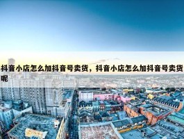 抖音小店怎么加抖音号卖货，抖音小店怎么加抖音号卖货呢