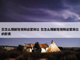 您怎么理解短视频运营岗位 您怎么理解短视频运营岗位的职责