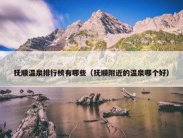 抚顺温泉排行榜有哪些（抚顺附近的温泉哪个好）