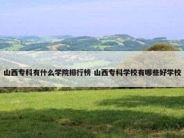 山西专科有什么学院排行榜 山西专科学校有哪些好学校