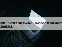 穆勒：不敌强大维拉令人痛心，但战平药厂代表我们走在正确道路上