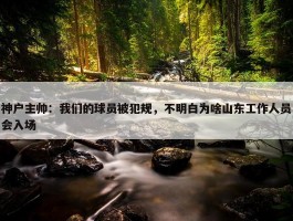 神户主帅：我们的球员被犯规，不明白为啥山东工作人员会入场