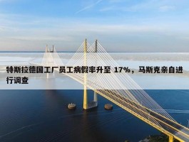 特斯拉德国工厂员工病假率升至 17%，马斯克亲自进行调查