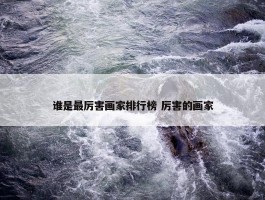 谁是最厉害画家排行榜 厉害的画家