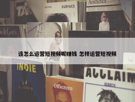 该怎么运营短视频呢赚钱 怎样运营短视频