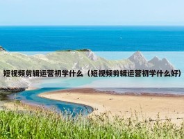 短视频剪辑运营初学什么（短视频剪辑运营初学什么好）