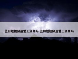 蓝田短视频运营工资高吗 蓝田短视频运营工资高吗