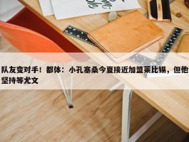 队友变对手！都体：小孔塞桑今夏接近加盟莱比锡，但他坚持等尤文