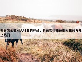 抖音怎么搬别人抖音的产品，抖音如何搬运别人视频再发上热门