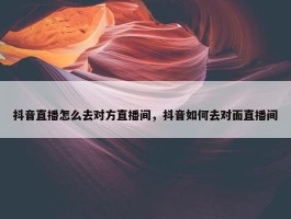 抖音直播怎么去对方直播间，抖音如何去对面直播间