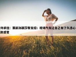 何卓佳：赛前孙颖莎帮支招；现场气氛让自己有了久违心跳感觉