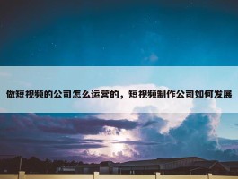 做短视频的公司怎么运营的，短视频制作公司如何发展