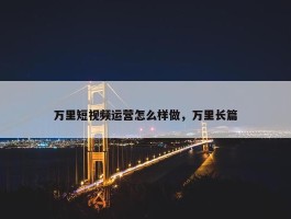 万里短视频运营怎么样做，万里长篇