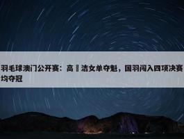 羽毛球澳门公开赛：高昉洁女单夺魁，国羽闯入四项决赛均夺冠