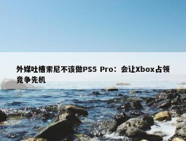 外媒吐槽索尼不该做PS5 Pro：会让Xbox占领竞争先机