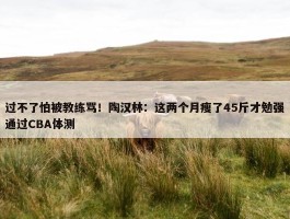 过不了怕被教练骂！陶汉林：这两个月瘦了45斤才勉强通过CBA体测