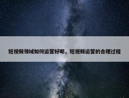 短视频领域如何运营好呢，短视频运营的合理过程