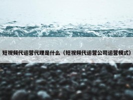 短视频代运营代理是什么（短视频代运营公司运营模式）