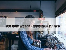 携带宠物英语怎么写（携带宠物英语怎么写的）