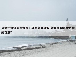 火箭主帅狂赞谢泼德！球商高又理智 新季挤掉范乔丹拿到首发？