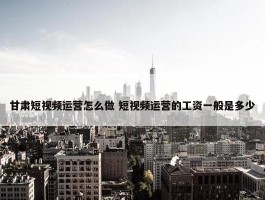 甘肃短视频运营怎么做 短视频运营的工资一般是多少