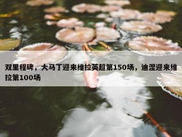 双里程碑，大马丁迎来维拉英超第150场，迪涅迎来维拉第100场