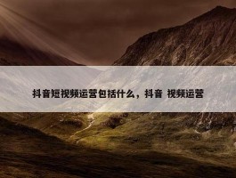 抖音短视频运营包括什么，抖音 视频运营