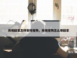 异地回家怎样安排宠物，异地宠物怎么带回家