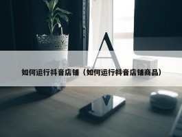 如何运行抖音店铺（如何运行抖音店铺商品）