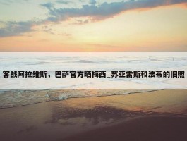 客战阿拉维斯，巴萨官方晒梅西_苏亚雷斯和法蒂的旧照