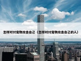 怎样对付宠物攻击自己（怎样对付宠物攻击自己的人）