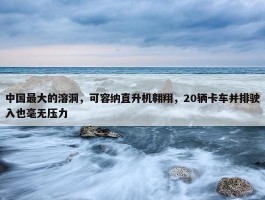 中国最大的溶洞，可容纳直升机翱翔，20辆卡车并排驶入也毫无压力