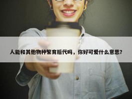 人能和其他物种繁育后代吗，你好可爱什么意思？