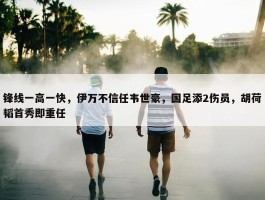 锋线一高一快，伊万不信任韦世豪，国足添2伤员，胡荷韬首秀即重任