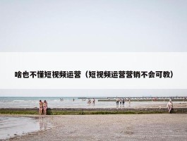 啥也不懂短视频运营（短视频运营营销不会可教）