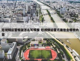 短视频运营框架怎么写模板 短视频运营方案包含哪些内容