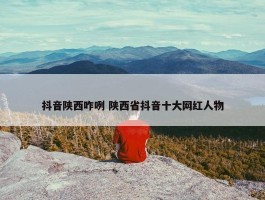 抖音陕西咋咧 陕西省抖音十大网红人物