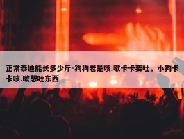 正常泰迪能长多少斤-狗狗老是咳.嗽卡卡要吐，小狗卡卡咳.嗽想吐东西