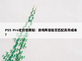 PS5 Pro定价受质疑：游戏阵容能否匹配高昂成本？