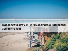 新赛季百大球星之21：密尔沃基的第二年 利拉德距离总冠军还有多远