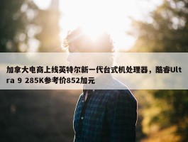 加拿大电商上线英特尔新一代台式机处理器，酷睿Ultra 9 285K参考价852加元