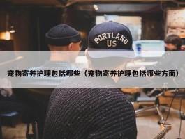 宠物寄养护理包括哪些（宠物寄养护理包括哪些方面）