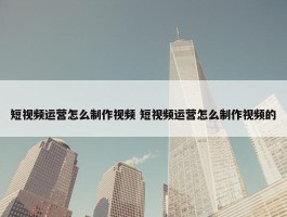 短视频运营怎么制作视频 短视频运营怎么制作视频的