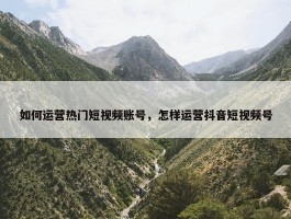 如何运营热门短视频账号，怎样运营抖音短视频号