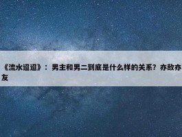 《流水迢迢》：男主和男二到底是什么样的关系？亦敌亦友