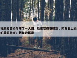 福原爱离婚后瘦了一大圈，脸蛋变得更精致，网友看上她的美貌高呼：想和她再婚