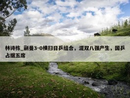 林诗栋_蒯曼3-0横扫日乒组合，混双八强产生，国乒占据五席