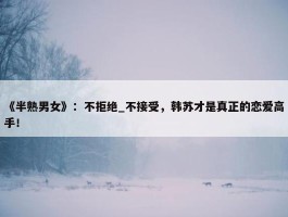 《半熟男女》：不拒绝_不接受，韩苏才是真正的恋爱高手！