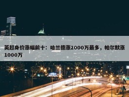 英超身价涨幅前十：哈兰德涨2000万最多，帕尔默涨1000万